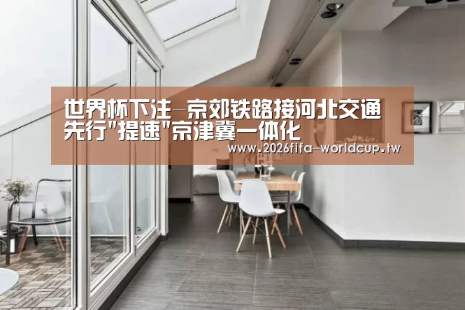 世界杯下注-京郊铁路接河北交通先行提速京津冀一体化(图3) 世界杯下注